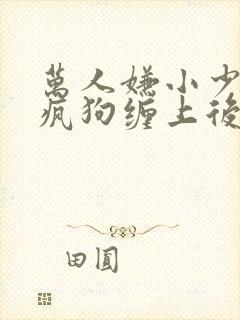 万人嫌小少爷被疯狗缠上后by小说在线阅读