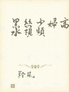 黑丝少妇高潮喷水视频