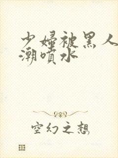 少妇被黑人到高潮喷水