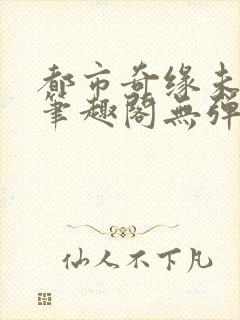 都市奇缘未删节笔趣阁无弹窗
