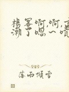 杨幂啊,啊,高潮了嗯～喷水了