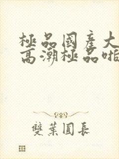 极品国产大尺度高潮极品啪啪啪