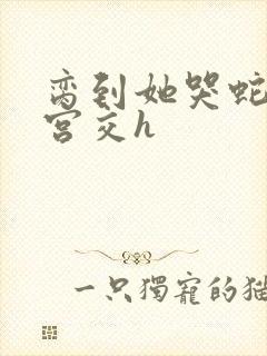 脔到她哭蛇双根宫交h