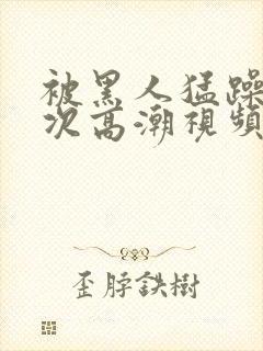 被黑人猛躁10次高潮视频