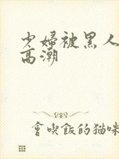 少妇被黑人操到高潮