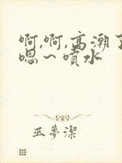 啊,啊,高潮了嗯～喷水