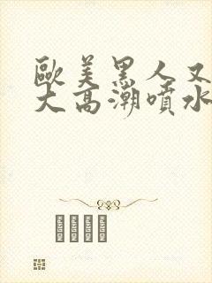 欧美黑人又高又大高潮喷水封面