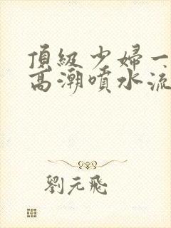 顶级少妇一线天高潮喷水流出白浆