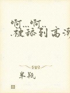 啊...啊...被舔到高潮了小说