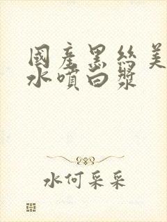 国产黑丝美女喷水喷白浆