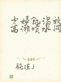 少妇饥渴放荡的高潮喷水网站