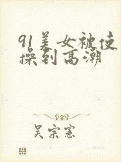 91美女被使劲操到高潮