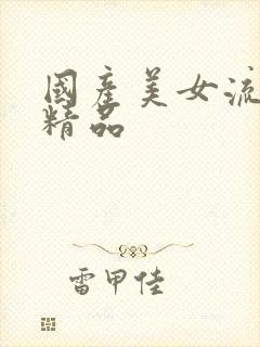 国产美女流白浆精品