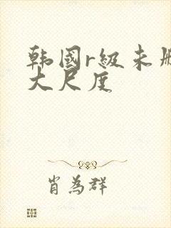 韩国r级未删减大尺度