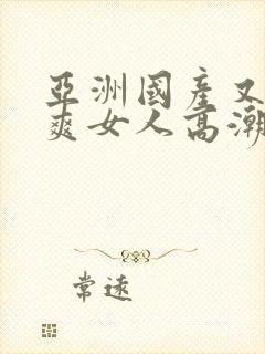 亚洲国产又黄又爽女人高潮的