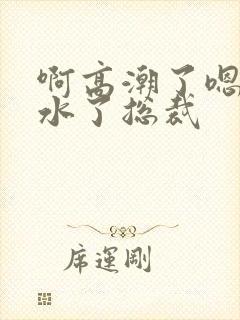 啊高潮了嗯～喷水了总裁