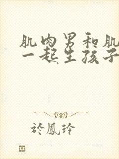 肌肉男和肌肉男一起生孩子