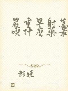 严重早射怎么办吃什么药最好