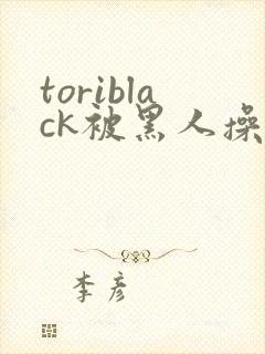 toriblack被黑人操