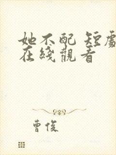 她不配 短剧 在线观看