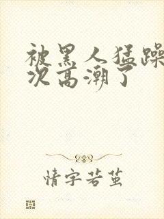 被黑人猛躁10次高潮了