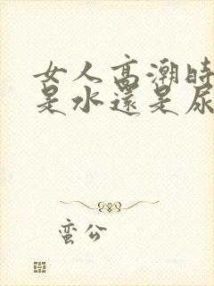 女人高潮时喷的是水还是尿