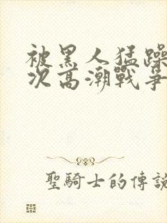 被黑人猛躁10次高潮战争片