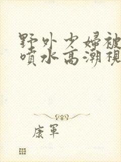 野外少妇被弄的喷水高潮视频