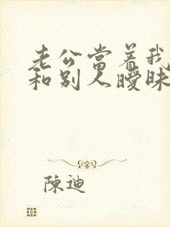 老公当着我的面和别人暧昧