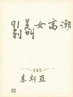 91美女高潮爽到叫