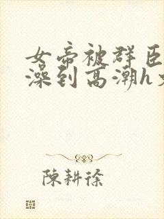 女帝被群臣伦流澡到高潮h文