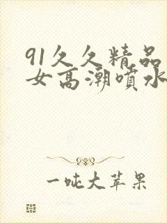 91久久精品美女高潮喷水91