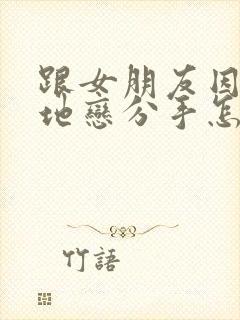 跟女朋友因为异地恋分手怎么挽回