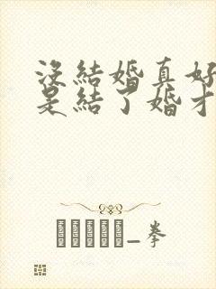 没结婚真好我也是结了婚才知道的