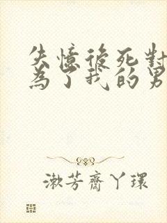 失忆后死对头成为了我的男友番外