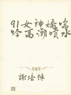 91女神娇喘呻吟高潮喷水