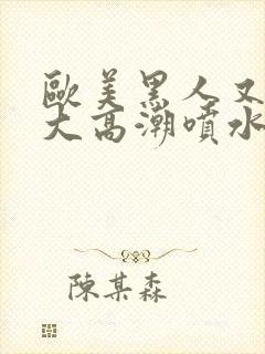 欧美黑人又高又大高潮喷水