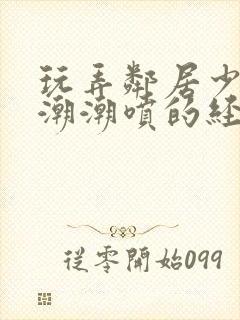 玩弄邻居少妇高潮潮喷的经历