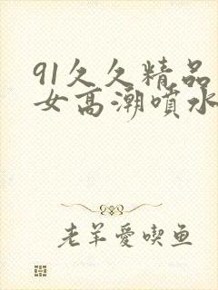 91久久精品美女高潮喷水时间