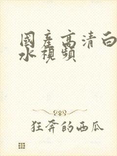 国产高清白浆喷水视频