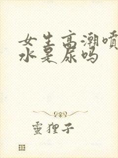 女生高潮喷出的水是尿吗