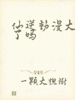 仙逆动漫大结局了吗