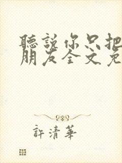 听说你只把我当朋友全文免费阅读