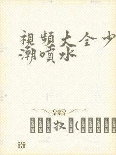 视频大全少妇高潮喷水