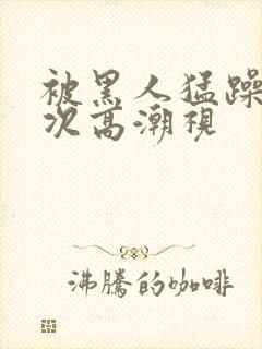 被黑人猛躁10次高潮视