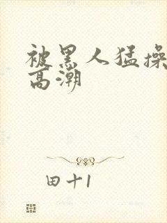 被黑人猛操十次高潮