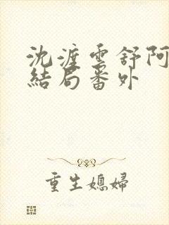 沈渡云舒阿瑾大结局番外