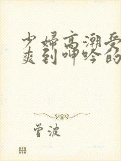 少妇高潮受不了爽到呻吟的