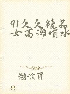 91久久精品美女高潮喷水白浆