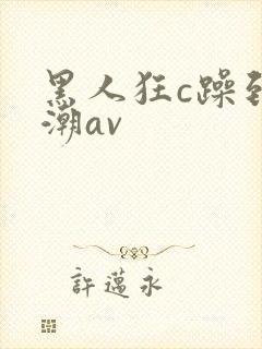 黑人狂c躁到高潮av